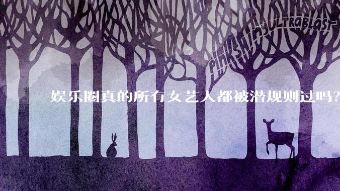 娱乐圈真的所有女艺人都被潜规则过吗？