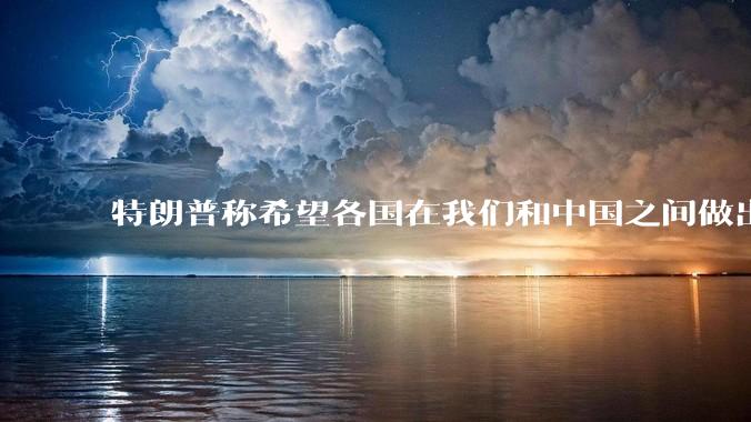 特朗普称希望各国在我们和中国之间做出选择！这说明了什么？有什么影响？