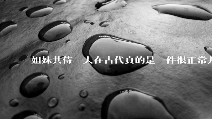姐妹共侍一夫在古代真的是一件很正常并且值得称赞的事情吗？