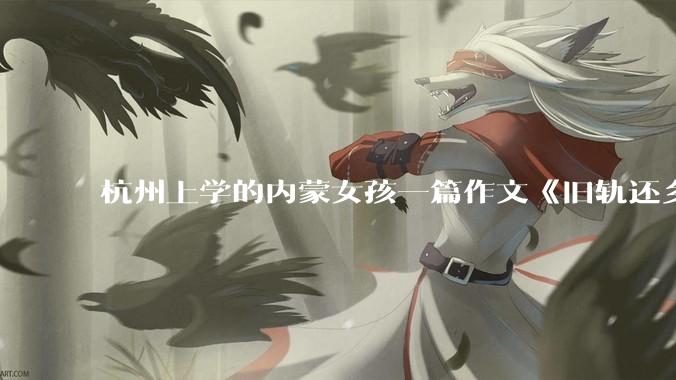 杭州上学的内蒙女孩一篇作文《旧轨还乡》火了，这篇作文为什么会火？你读完有哪些感想？