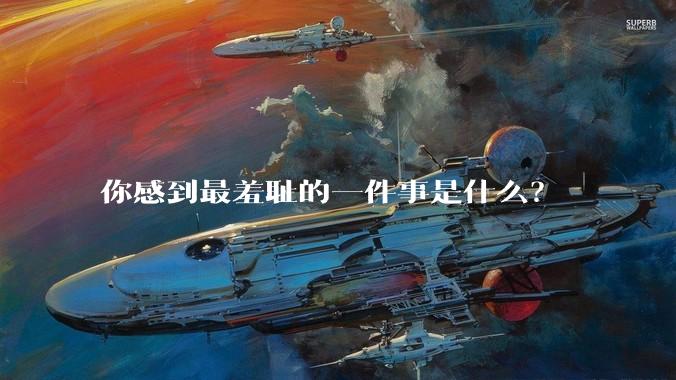 你感到最羞耻的一件事是什么？